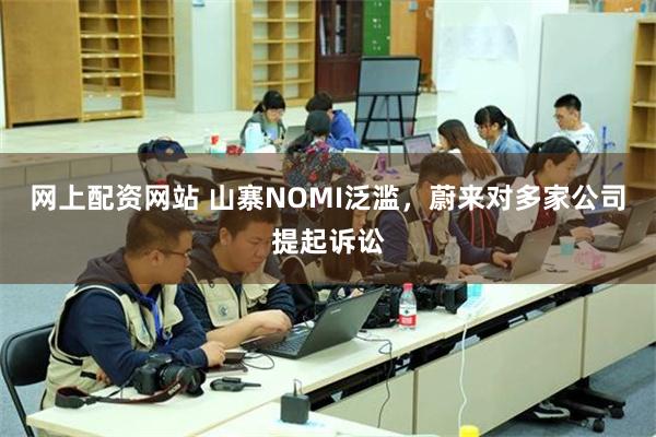 网上配资网站 山寨NOMI泛滥，蔚来对多家公司提起诉讼
