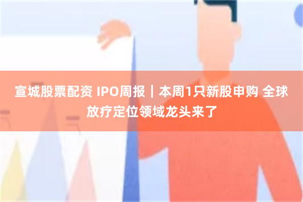 宣城股票配资 IPO周报｜本周1只新股申购 全球放疗定位领域龙头来了