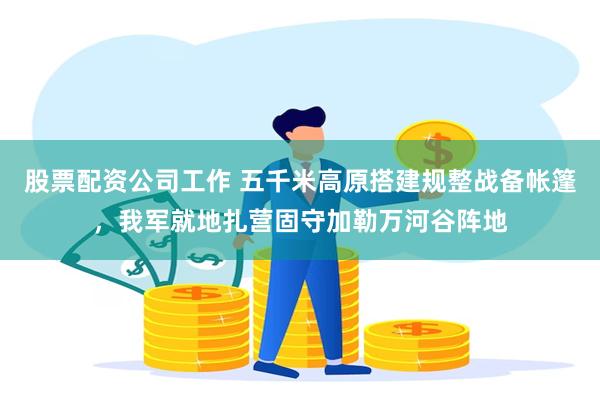 股票配资公司工作 五千米高原搭建规整战备帐篷，我军就地扎营固守加勒万河谷阵地