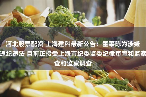 河北股票配资 上海建科最新公告：董事陈为涉嫌严重违纪违法 目前正接受上海市纪委监委纪律审查和监察调查