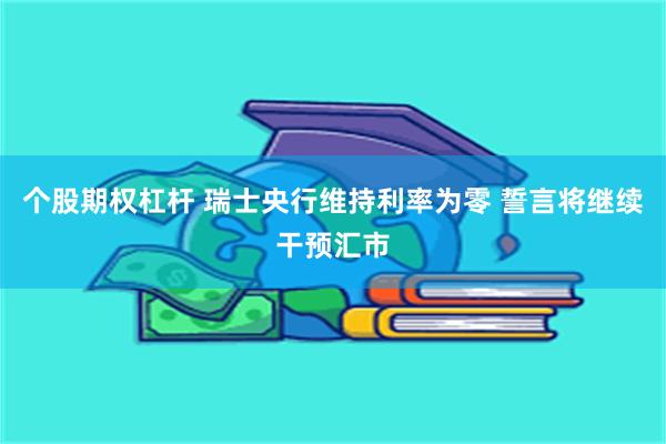 个股期权杠杆 瑞士央行维持利率为零 誓言将继续干预汇市