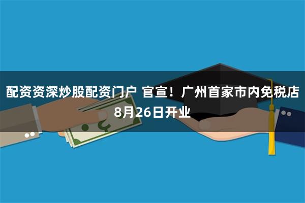 配资资深炒股配资门户 官宣！广州首家市内免税店8月26日开业