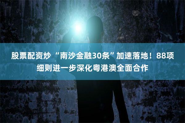 股票配资炒 “南沙金融30条”加速落地！88项细则进一步深化粤港澳全面合作