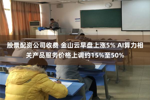 股票配资公司收费 金山云早盘上涨5% AI算力相关产品服务价格上调约15%至50%