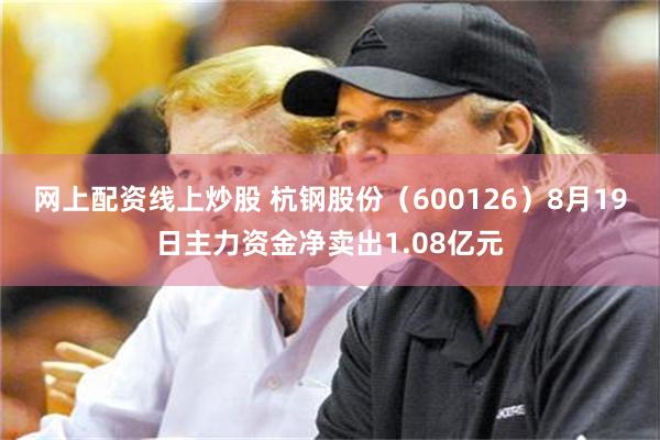 网上配资线上炒股 杭钢股份（600126）8月19日主力资金净卖出1.08亿元