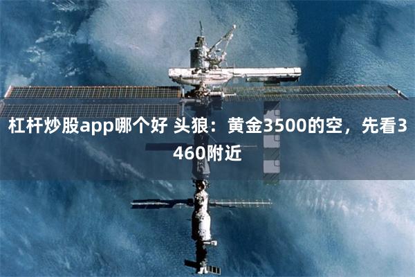 杠杆炒股app哪个好 头狼：黄金3500的空，先看3460附近