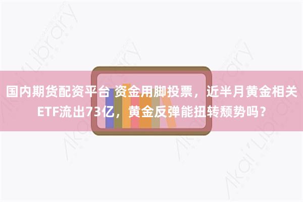 国内期货配资平台 资金用脚投票，近半月黄金相关ETF流出73亿，黄金反弹能扭转颓势吗？