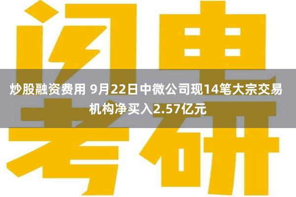 炒股融资费用 9月22日中微公司现14笔大宗交易 机构净买入2.57亿元
