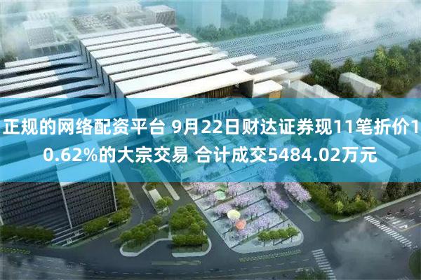 正规的网络配资平台 9月22日财达证券现11笔折价10.62%的大宗交易 合计成交5484.02万元