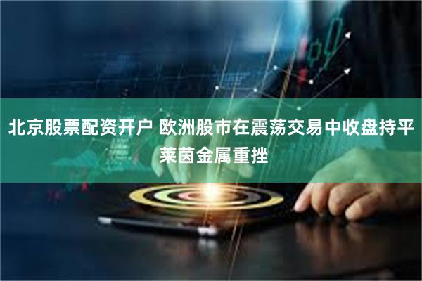 北京股票配资开户 欧洲股市在震荡交易中收盘持平 莱茵金属重挫