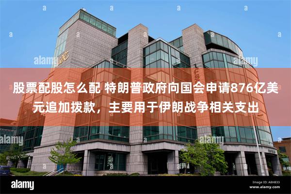 股票配股怎么配 特朗普政府向国会申请876亿美元追加拨款，主要用于伊朗战争相关支出