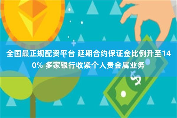 全国最正规配资平台 延期合约保证金比例升至140% 多家银行收紧个人贵金属业务