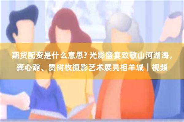 期货配资是什么意思? 光影盛宴致敬山河湖海，龚心瀚、贾树枚摄影艺术展亮相羊城｜视频