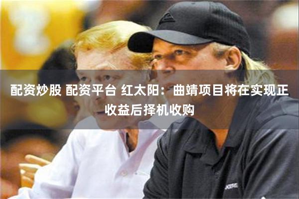 配资炒股 配资平台 红太阳：曲靖项目将在实现正收益后择机收购